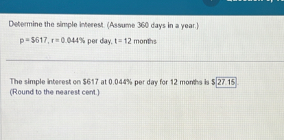 Determine the simple interest. (Assume 360 days in a year.)
p=$617, r=0.044% per day. t=12 months
The simple interest on $617 at 0.044% per day for 12 months is $ 27.15 ]. 
(Round to the nearest cent.)