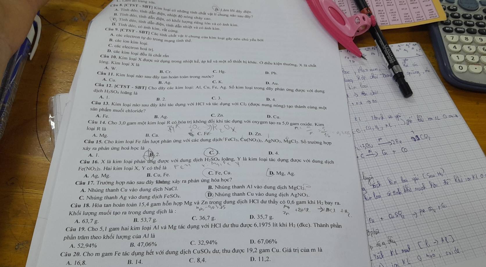 Lầm đô trang sử
a
Câu 8. [CTST - SBT] Kim loại có những tính chất vật lí chung nào sau đây?
a

D. Lâm lõi dây điện
A. Tính đẻo, tính dẫn điện, nhiệt độ nông chây cao.
B. Tính đẻo, tính dẫn điện, có khổi lượng riêng lớn và có ánh kim
C, Tính đẻo, tính dẫn điện, tính dẫn nhiệt và có ánh kim.
D. Tính đèo, có ánh kim, rất cứng
Câu 9. [CTST - SBT] Các tính chất vật lí chung của kim loại gây nên chủ yếu bởi
A. các electron tự do trong mạng tinh thể.
7 8 9
B. các ion kim loại.
C. các electron hoá trị.
4 5
D. các kim loại đều là chất rắn
1 r
Cầu 10, Kim loại X được sử dụng trong nhiệt kế, áp kế và một số thiết bị khác. Ở điều kiện thường, X là chất
lòng. Kim loại X là
A. W. 0
B. Cr
C. Hg. D. Pb
Cầu 11. Kim loại nào sau đây tan hoàn toàn trong nước? D. Au
A.Cu B. Ag C. K.
Cầu 12. [CTST - SBT] Cho dãy các kim loại: Al, Cu, Fe, Ag. Số kim loại trong dãy phản ứng được với dung
dịch H₂SO₄ loãng là
A. 1
B. 2. C. 3.
D. 4.
Câu 13. Kim loại nào sau đây khi tác dụng với HCl và tác dụng với Cl₂ (được nung nóng) tạo thành cùng một
sản phẩm muối chloride? D. Cu.
A. Fe. B. Ag. C. Zn.
Câu 14. Cho 3,0 gam một kim loại R có hóa trị không đổi khi tác dụng với oxygen tạo ra 5,0 gam oxide. Kim
loại R là
A. Mg. B. Ca
D. Zn.
Câu 15. Cho kim loại Fe lần lượt phản ứng với các dung dịch: FeCl₃, Cu(NO₃)₂, AgNO₃, MgCl₂. Số trường hợp
xảy ra phản ứng hoá học là
C. 3
A. 1. B 2. D. 4.
Câu 16. X là kim loại phản ứng được với dung dịch H₂SO₄ loãng, Y là kim loại tác dụng được với dung địch
Fe(NO₃)₃. Hai kim loại X, Y có thể là
A. Ag, Mg B. Cu, Fe. C. Fe, Cu. D. Mg, Ag.
Câu 17. Trường hợp nào sau đây không xảy ra phản ứng hóa học?
A. Nhúng thanh Cu vào dung dịch NaCl.
B. Nhúng thanh Al vào dung dịch MgCl₂
C. Nhúng thanh Ag vào dung dịch FeSO₄. D. Nhúng thanh Cu vào dung dịch AgNO₃.
Câu 18. Hòa tan hoàn toàn 15,4 gam hỗn hợp Mg và Zn trong dung dịch HCl dư thấy có 0,6 gam khí H₂ bay ra.
Khối lượng muối tạo ra trong dung dịch là :
A. 63,7 g. B. 53,7 g. C. 36,7 g.
D. 35,7 g
Câu 19. Cho 5,1 gam hai kim loại Al và Mg tác dụng với HCl dư thu được 6,1975 lít khí H₂ (đkc). Thành phần
phần trăm theo khối lượng của Al là
A. 52,94% B. 47,06% C. 32,94% D. 67,06%
Câu 20. Cho m gam Fe tác dụng hết với dung *  dịch CuSO₄ dư, thu được 19,2 gam Cu. Giá trị của m là
A. 16,8. B. 14. C. 8,4.
D. 11,2.