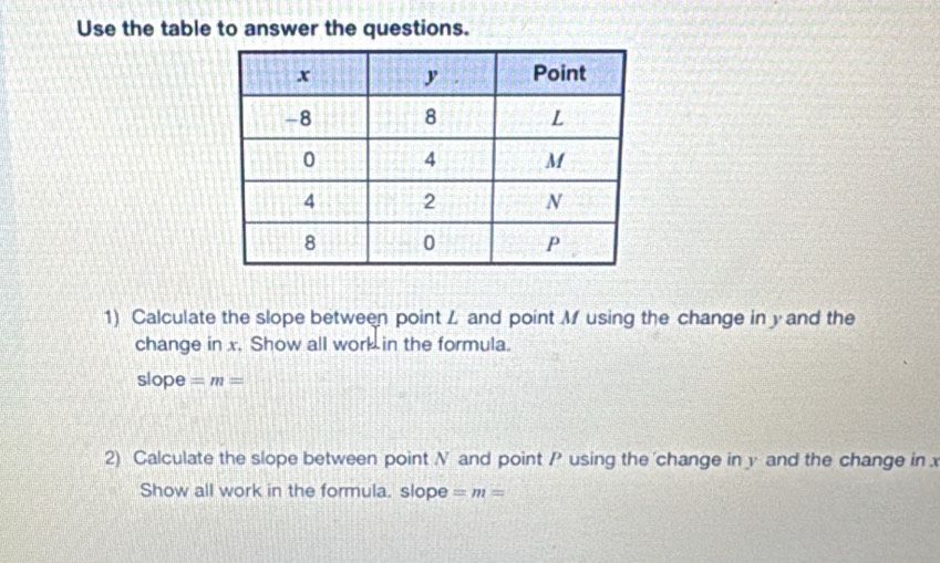 Use the table to answer the questions. 
1) Calculate the slope between point L and point M using the change in y and the 
change in x. Show all work in the formula. 
slope =m=
2) Calculate the slope between point N and point P using the change in y and the change in 
Show all work in the formula. slope =m=