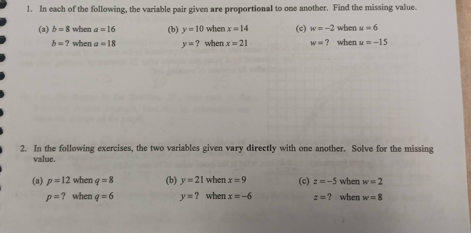 In each of the following, the variable pair given are proportional to one another. Find the missing value. 
(a) b=8 when a=16 (b) y=10 when x=14 (c) w=-2 when u=6
b= ? when a=18 y= ? when x=21 ? when u=-15
w=
2. In the following exercises, the two variables given vary directly with one another. Solve for the missing 
value. 
(a) p=12 when q=8 (b) y=21 when x=9 (c) z=-5 when w=2
p= ? when q=6 y= ? when x=-6 z= ? when w=8