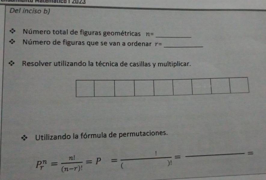 natied 1 2023 
Del inciso b) 
Número total de figuras geométricas n= _ 
Número de figuras que se van a ordenar r= _ 
Resolver utilizando la técnica de casillas y multiplicar. 
Utilizando la fórmula de permutaciones.
P_r^(n=frac n!)(n-r)!=P= !/()! =frac  _  =