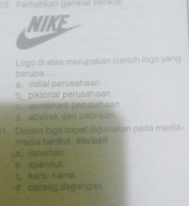 Perhatikan gambar benküt!
KE
Logo di atas merupakan contoh logo yang
berupa ....
a. initial perusahaan
b. piktorial perusahaan
c. wordmark perusahaan
d. abstrak dari pabrikan
1. Desain logo dapat digunakan pada media-
media berikut, kecuali
a tanaman
b. spanduk
c. kartu nama
d. barang dagangan