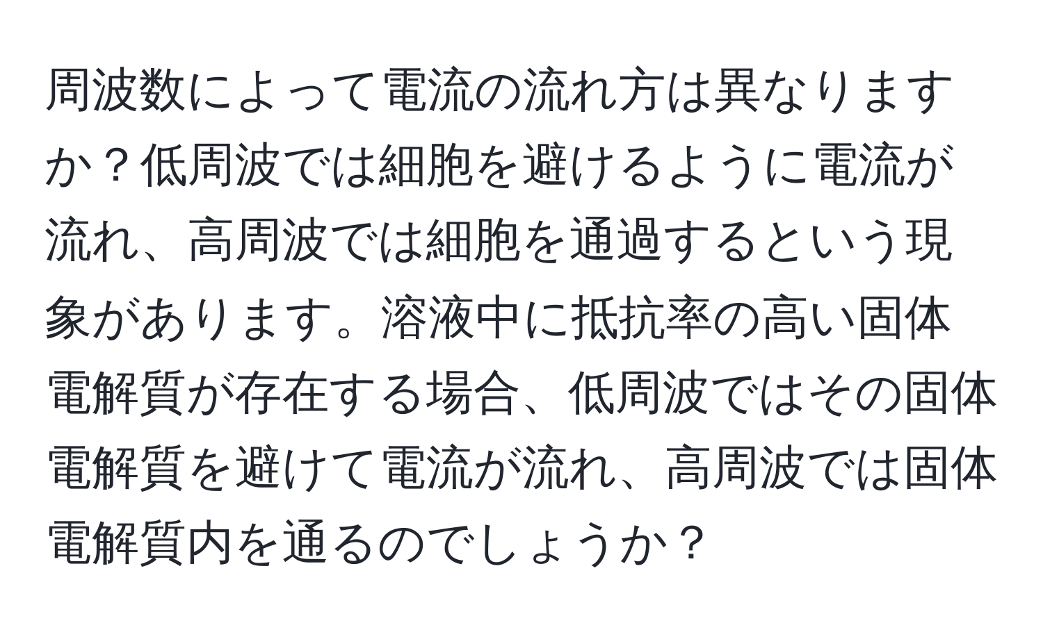 周波数によって電流の流れ方は異なりますか？低周波では細胞を避けるように電流が流れ、高周波では細胞を通過するという現象があります。溶液中に抵抗率の高い固体電解質が存在する場合、低周波ではその固体電解質を避けて電流が流れ、高周波では固体電解質内を通るのでしょうか？