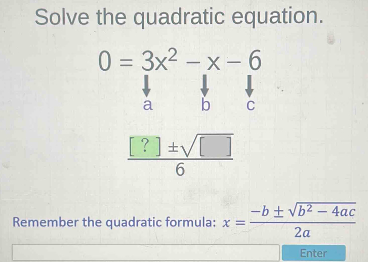 Solve the quadratic equation.
0=3x^2-x-6
a b C
 [?]± sqrt([])/6 
Remember the quadratic formula: x= (-b± sqrt(b^2-4ac))/2a 
Enter