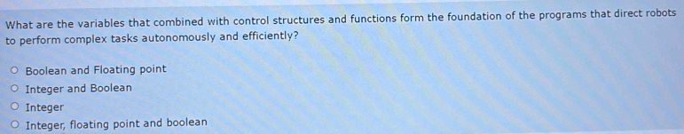 What are the variables that combined with control structures and functions form the foundation of the programs that direct robots
to perform complex tasks autonomously and efficiently?
Boolean and Floating point
Integer and Boolean
Integer
Integer, floating point and boolean