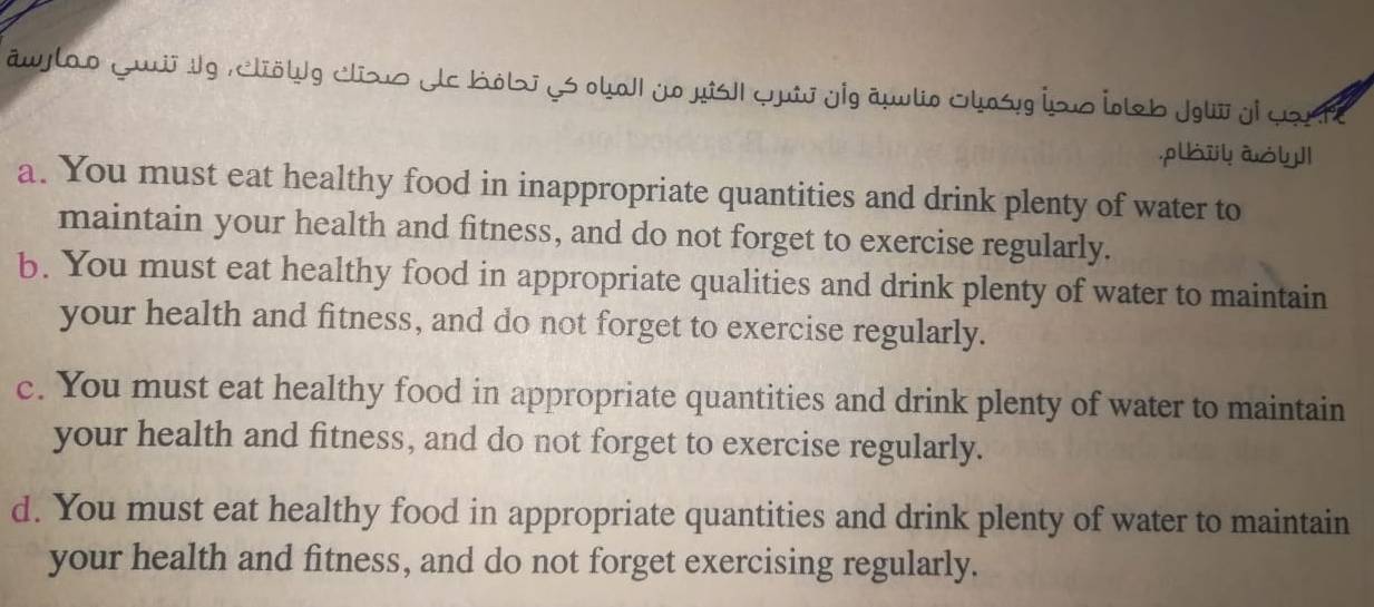 āwylao Luiig , clölg clizs Hc Kób j oka| yo jis| quij yig auvlio Shoś jo İlb jgW yi yaute
pi ào
a. You must eat healthy food in inappropriate quantities and drink plenty of water to
maintain your health and fitness, and do not forget to exercise regularly.
b. You must eat healthy food in appropriate qualities and drink plenty of water to maintain
your health and fitness, and do not forget to exercise regularly.
c. You must eat healthy food in appropriate quantities and drink plenty of water to maintain
your health and fitness, and do not forget to exercise regularly.
d. You must eat healthy food in appropriate quantities and drink plenty of water to maintain
your health and fitness, and do not forget exercising regularly.