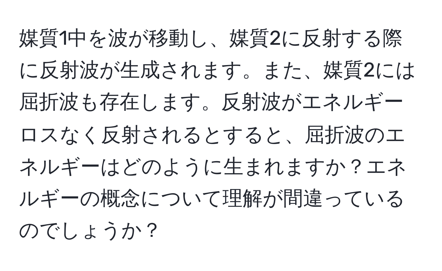 媒質1中を波が移動し、媒質2に反射する際に反射波が生成されます。また、媒質2には屈折波も存在します。反射波がエネルギーロスなく反射されるとすると、屈折波のエネルギーはどのように生まれますか？エネルギーの概念について理解が間違っているのでしょうか？