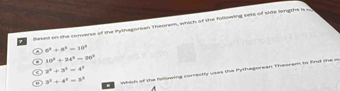 Based on the converse of the Pythagorean Theorem, which of the following sets of side lengths is n
6^2+8^2=10^2
10^2+24^2=26^2
c 2^2+3^2=4^2
D 3^2+4^2=5^2
8 Which of the following correctly uses the Pythagorean Theorem to find the m