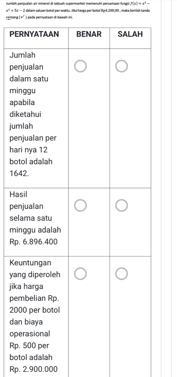 Jumlah penjualan air mineral di sebuah supermarket memenuhi persamaan fungsi f(x)=x^3-
x^2+5x-2 E dalam satuan botol per waktu. Jika harga per botol Rp4.200,00 , maka berilah tanda 
contang ( sqrt() ) pada pernyataan di bawah ini. 
PE 
Ju 
pe 
da 
mi 
ap 
dik 
jum 
pe 
ha 
bo 
16 
Ha 
pe 
sel 
mi 
Rp 
Ke 
ya 
jik 
pe
20
da 
op 
Rp 
bo
Rp. 2.900.000