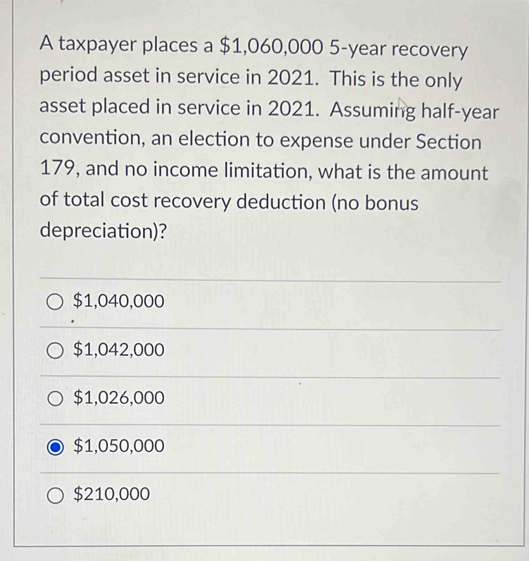 A taxpayer places a $1,060,000 5-year recovery
period asset in service in 2021. This is the only
asset placed in service in 2021. Assuming half-year
convention, an election to expense under Section
179, and no income limitation, what is the amount
of total cost recovery deduction (no bonus
depreciation)?
$1,040,000
$1,042,000
$1,026,000
$1,050,000
$210,000