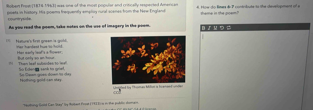 Robert Frost (1874-1963) was one of the most popular and critically respected American 4. How do Iines 6-7 contribute to the development of a 
poets in history. His poems frequently employ rural scenes from the New England 
theme in the poem? 
countryside. 
As you read the poem, take notes on the use of imagery in the poem. 
B 
[1] Nature's first green is gold, 
Her hardest hue to hold. 
Her early leaf's a flower; 
But only so an hour. 
[5] Then leaf subsides to leaf. 
So Edent sank to grief, 
So Dawn goes down to day. 
Nothing gold can stay. 
Untitled by Thomas Millot is licensed under 
cco 
"Nothing Gold Can Stay" by Robert Frost (1923) is in the public domain.