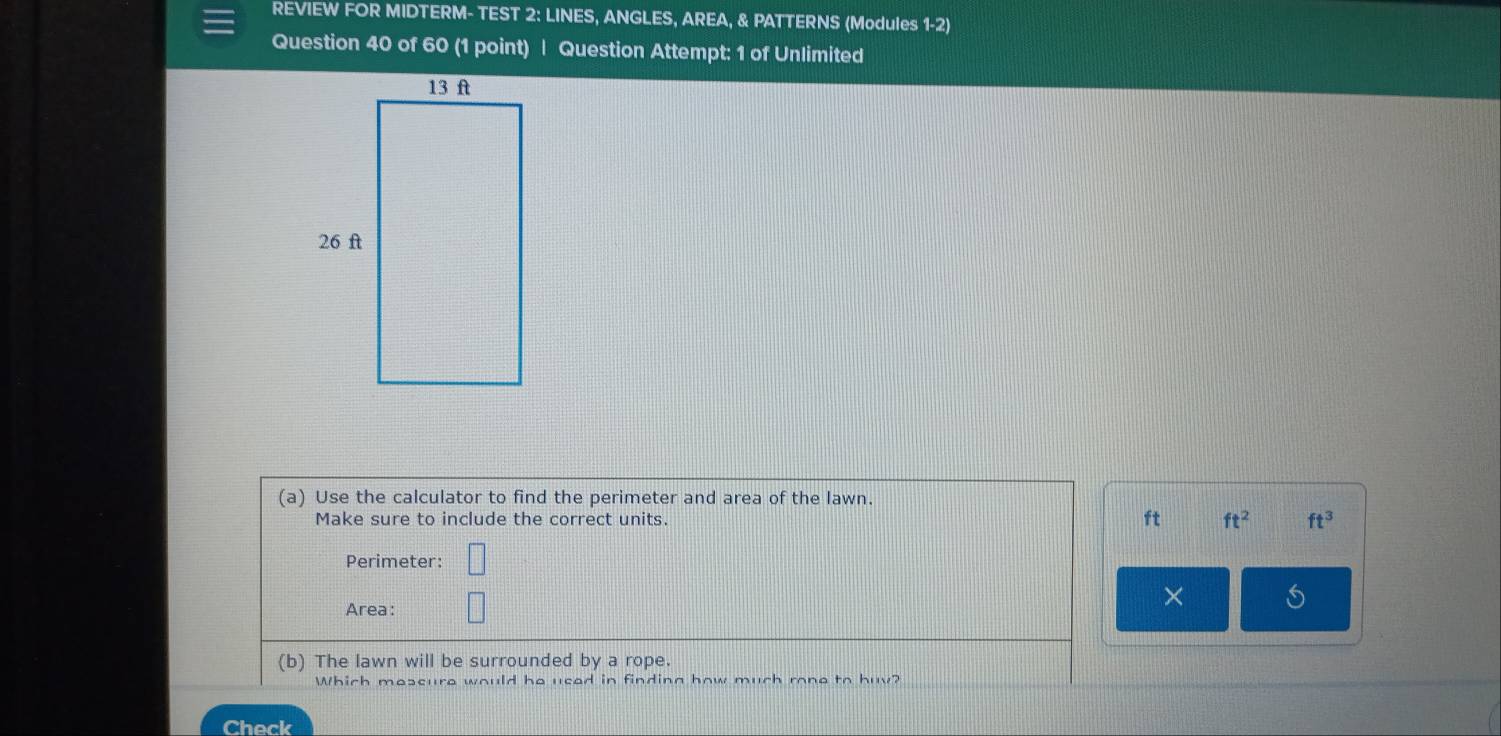 REVIEW FOR MIDTERM- TEST 2: LINES, ANGLES, AREA, & PATTERNS (Modules 1-2) 
Question 40 of 60 (1 point) | Question Attempt: 1 of Unlimited 
(a) Use the calculator to find the perimeter and area of the lawn. 
Make sure to include the correct units. ft ft^2 ft^3
Perimeter: 
Area: 
× 5 
(b) The lawn will be surrounded by a rope. 
Which mescure would he used in finding how much rone to huy? 
Check