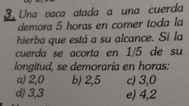 Una vaca atada a una cuerda
demora 5 horas en comer toda la
hierba que está a su alcance. Si la
cuerda se acorta en 1/5 de su
longitud, se demoraría en horas:
a) 2,0 b) 2,5 c) 3,0
d) 3, 3 e) 4,2