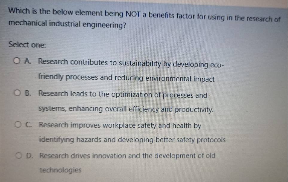 Which is the below element being NOT a benefits factor for using in the research of
mechanical industrial engineering?
Select one:
A. Research contributes to sustainability by developing eco-
friendly processes and reducing environmental impact
B. Research leads to the optimization of processes and
systems, enhancing overall efficiency and productivity.
C. Research improves workplace safety and health by
identifying hazards and developing better safety protocols
D. Research drives innovation and the development of old
technologies