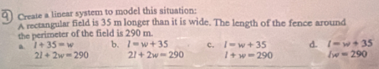 ) Create a linear system to model this situation:
A rectangular field is 35 m longer than it is wide. The length of the fence around
the perimeter of the field is 290 m.
a 1+35=w b. l=w+35 c. l=w+35 d. l=w+35
21+2w=290 2l+2w=290 l+w=290 lw=290