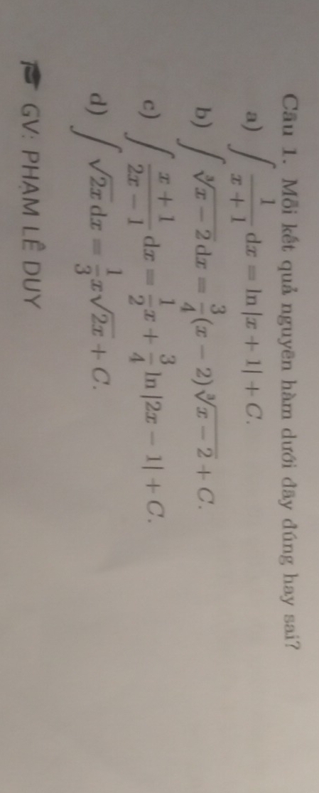 Cầu 1. Mỗi kết quả nguyên hàm dưới đãy đúng hay sai? 
a) ∈t  1/x+1 dx=ln |x+1|+C. 
b) ∈t sqrt[3](x-2)dx= 3/4 (x-2)sqrt[3](x-2)+C. 
c) ∈t  (x+1)/2x-1 dx= 1/2 x+ 3/4 ln |2x-1|+C. 
d) ∈t sqrt(2x)dx= 1/3 xsqrt(2x)+C. 
GV: PHAM LÊ DUY