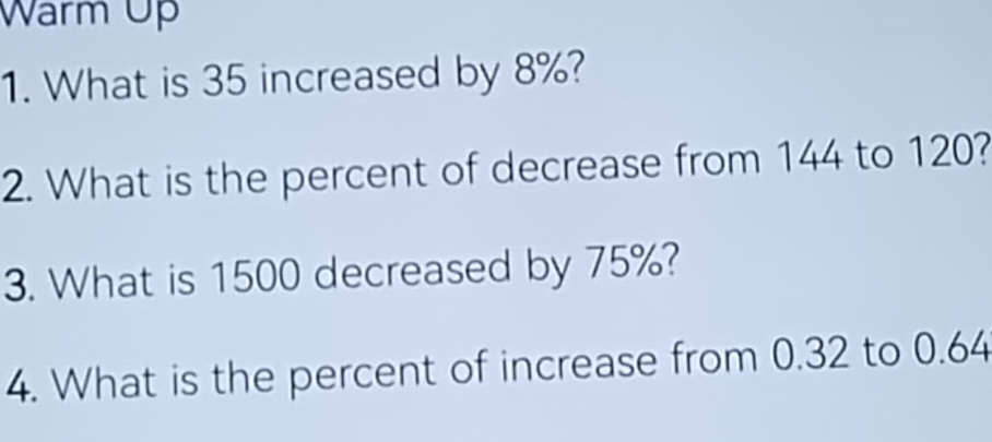 Warm Up 
1. What is 35 increased by 8%? 
2. What is the percent of decrease from 144 to 120? 
3. What is 1500 decreased by 75%? 
4. What is the percent of increase from 0.32 to 0.64