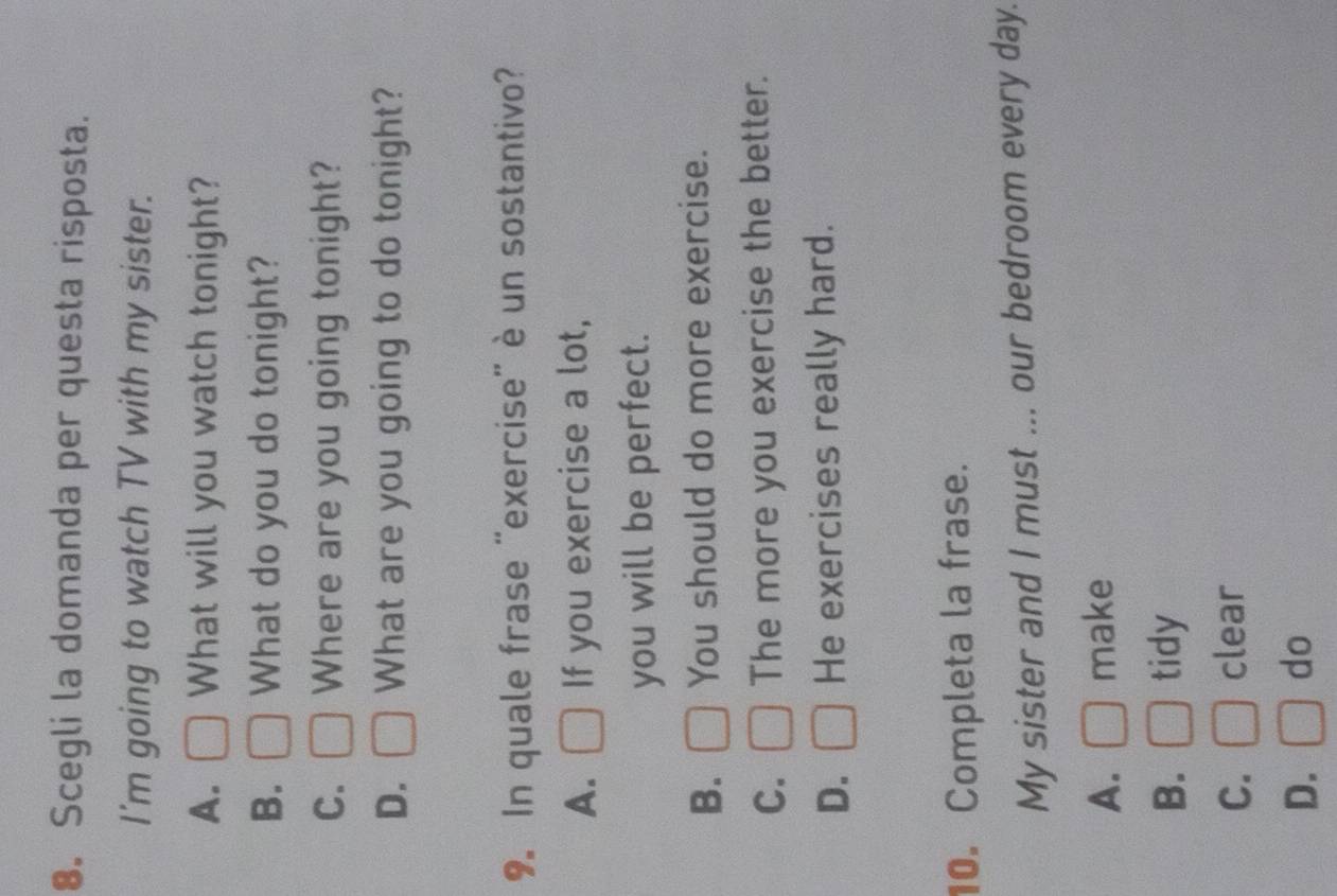 Scegli la domanda per questa risposta.
I'm going to watch TV with my sister.
A. What will you watch tonight?
B. What do you do tonight?
C. Where are you going tonight?
D. What are you going to do tonight?
9. In quale frase “exercise” è un sostantivo?
A. If you exercise a lot,
you will be perfect.
B. You should do more exercise.
C. The more you exercise the better.
D. He exercises really hard.
10. Completa la frase.
My sister and I must ... our bedroom every day.
A. make
B. tidy
C. clear
D. do