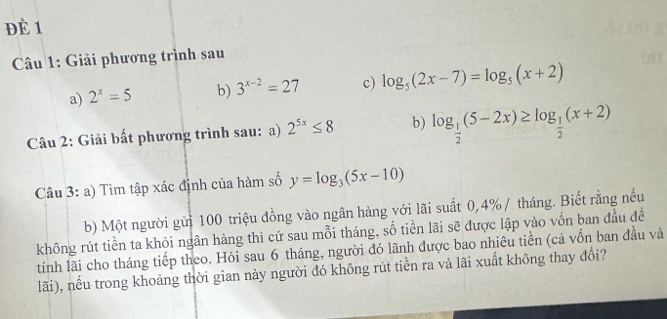 ĐÈ 1 
Câu 1: Giải phương trình sau 
a) 2^x=5 b) 3^(x-2)=27 c) log _5(2x-7)=log _5(x+2)
Câu 2: Giải bất phương trình sau: a) 2^(5x)≤ 8 b) log _ 1/2 (5-2x)≥ log _ 1/2 (x+2)
Câu 3: a) Tìm tập xác định của hàm số y=log _3(5x-10)
b) Một người gửi 100 triệu đồng vào ngân hàng với lãi suất 0,4%/ tháng. Biết rằng nếu 
không rút tiền ta khỏi ngân hàng thì cứ sau mỗi tháng, số tiền lãi sẽ được lập vào vốn ban đầu đề 
tính lãi cho tháng tiếp theo. Hỏi sau 6 tháng, người đó lãnh được bao nhiêu tiền (cả vốn ban đầu và 
lãi), nếu trong khoảng thời gian này người đó không rút tiền ra và lãi xuất không thay đổi?