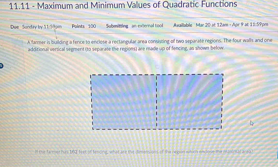 11.11 - Maximum and Minimum Values of Quadratic Functions 
Due Sunday by 11:59 pm Points 100 Submitting an external tool Available Mar 20 at 12am - Apr 9 at 11:59 pm 
A farmer is building a fence to enclose a rectangular area consisting of two separate regions. The four walls and one 
additional vertical segment (to separate the regions) are made up of fencing, as shown below. 
If the farmer has 162 feet of fencing, what are the dimensions of the region which enclose the maximal area?