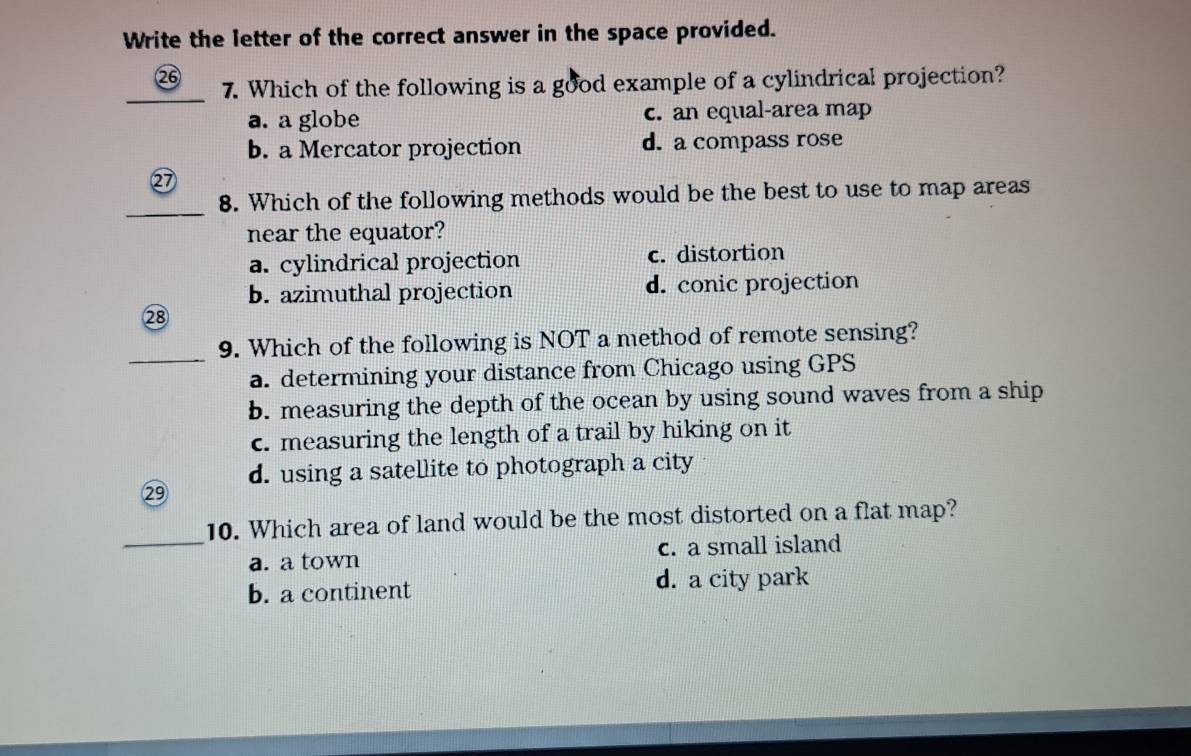 Write the letter of the correct answer in the space provided.
_
⑳⑥ 7. Which of the following is a good example of a cylindrical projection?
a. a globe c. an equal-area map
b. a Mercator projection d. a compass rose
⑳
_
8. Which of the following methods would be the best to use to map areas
near the equator?
a. cylindrical projection c. distortion
b. azimuthal projection d. conic projection
28
_
9. Which of the following is NOT a method of remote sensing?
a. determining your distance from Chicago using GPS
b. measuring the depth of the ocean by using sound waves from a ship
c. measuring the length of a trail by hiking on it
d. using a satellite to photograph a city
②9
_10. Which area of land would be the most distorted on a flat map?
a. a town c. a small island
b. a continent d. a city park