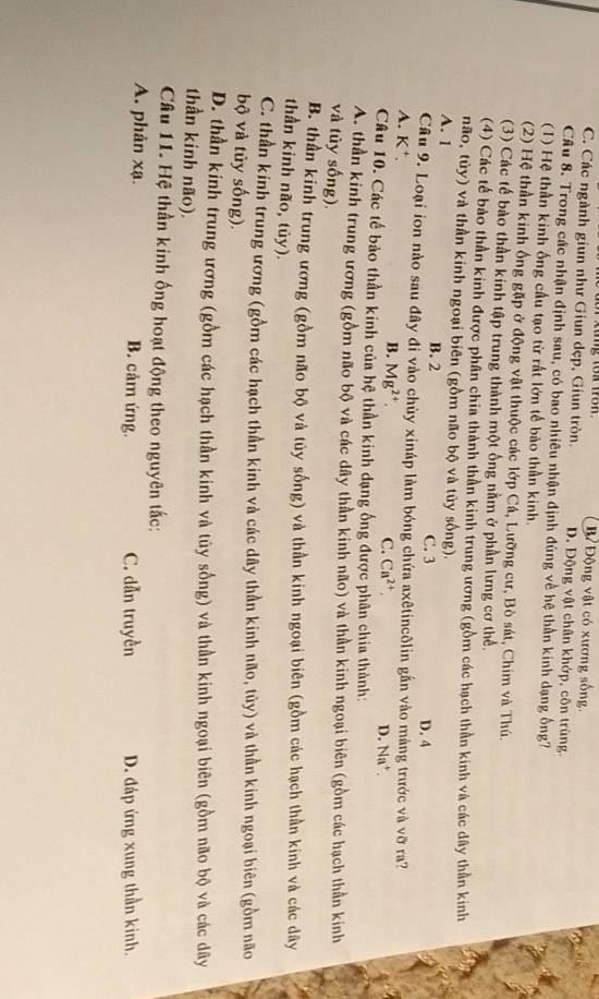 ng tô môn Động vật có xương sống.
C. Các ngành giun như Giun dẹp, Giun tròn. D. Động vật chân khớp, côn trùng.
Câu 8. Trong các nhận định sau, có bao nhiêu nhận định đúng về hệ thần kinh dạng ống?
(1) Hệ thần kinh ống cầu tạo từ rất lớn tế bào thần kinh.
(2) Hệ thần kinh ống gặp ở động vật thuộc các lớp Cá, Lưỡng cư, Bò sát, Chim và Thú.
(3) Các tế bào thần kinh tập trung thành một ống nằm ở phần lưng cơ thể.
(4) Các tế bảo thần kinh được phân chia thành thần kinh trung ương (gồm các hạch thần kinh và các dây thần kinh
não, tủy) và thần kinh ngoại biên (gồm não bộ và tủy sống).
A. 1 B. 2 C. 3 D. 4
Câu 9. Loại ion nào sau đây đi vào chùy xináp làm bóng chứa axêtincôlin gần vào màng trước và vỡ ra?
A. K⁺ B. Mg^(2+). D. Na*
C. Ca^(2+),
Câu 10. Các tế bảo thần kinh của hệ thần kinh dạng ống được phân chia thành:
A. thần kinh trung ương (gồm não bộ và các dây thần kinh não) và thần kinh ngoại biên (gồm các hạch thần kinh
và tủy sống).
B. thần kinh trung ương (gồm não bộ và tủy sống) và thần kinh ngoại biên (gồm các hạch thần kinh và các dây
thần kinh não, tủy).
C. thần kinh trung ương (gồm các hạch thần kinh và các dây thần kinh não, tủy) và thần kinh ngoại biên (gồm não
bộ và tủy sống).
D. thần kinh trung ương (gồm các hạch thần kinh và tủy sống) và thần kinh ngoại biên (gồm não bộ và các dây
thần kinh não).
Câu 11. Hệ thần kinh ống hoạt động theo nguyên tắc:
A. phản xạ. B. cảm ứng. C. dẫn truyền D. đáp ứng xung thần kinh.