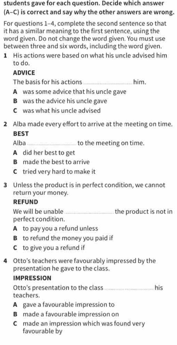 students gave for each question. Decide which answer
(A-C) is correct and say why the other answers are wrong.
For questions 1-4, complete the second sentence so that
it has a similar meaning to the first sentence, using the
word given. Do not change the word given. You must use
between three and six words, including the word given.
1 His actions were based on what his uncle advised him
to do.
ADVICE
The basis for his actions _him.
A was some advice that his uncle gave
B was the advice his uncle gave
C was what his uncle advised
2 Alba made every effort to arrive at the meeting on time.
BEST
Alba_ to the meeting on time.
A did her best to get
B made the best to arrive
C tried very hard to make it
3 Unless the product is in perfect condition, we cannot
return your money.
REFUND
We will be unable_ the product is not in
perfect condition.
A to pay you a refund unless
B to refund the money you paid if
C to give you a refund if
4 Otto's teachers were favourably impressed by the
presentation he gave to the class.
IMPRESSION
Otto’s presentation to the class _his
teachers.
A gave a favourable impression to
B made a favourable impression on
C made an impression which was found very
favourable by