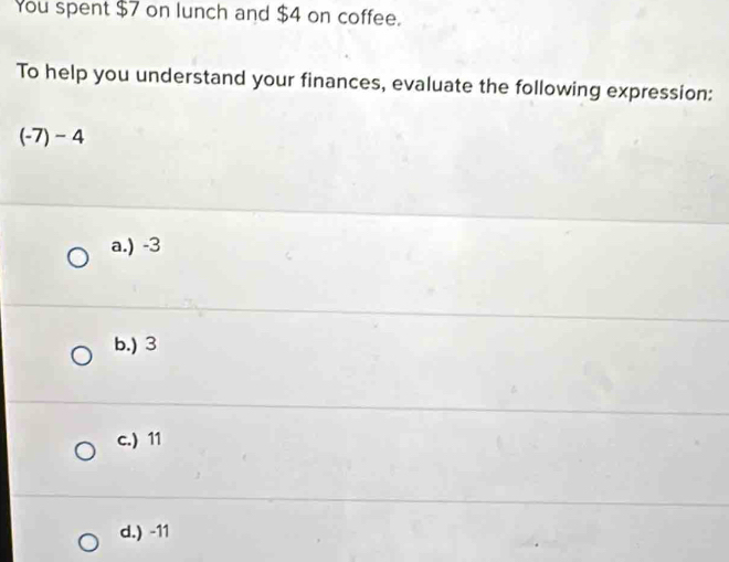 You spent $7 on lunch and $4 on coffee.
To help you understand your finances, evaluate the following expression:
(-7)-4
a.) -3
b.) 3
c.) 11
d.) -11