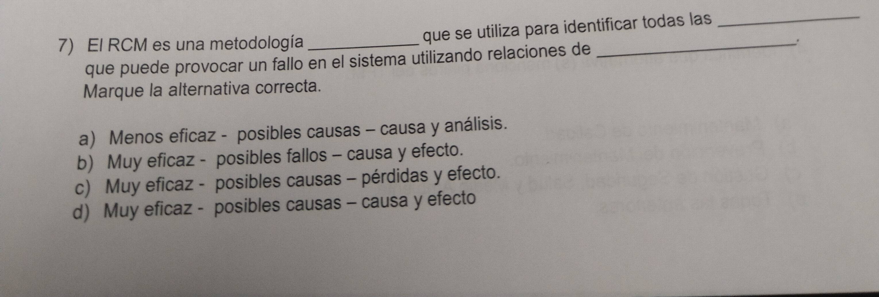 El RCM es una metodología_
que se utiliza para identificar todas las_
que puede provocar un fallo en el sistema utilizando relaciones de
_
Marque la alternativa correcta.
a) Menos eficaz - posibles causas - causa y análisis.
b) Muy eficaz - posibles fallos - causa y efecto.
c) Muy eficaz - posibles causas - pérdidas y efecto.
d) Muy eficaz - posibles causas - causa y efecto