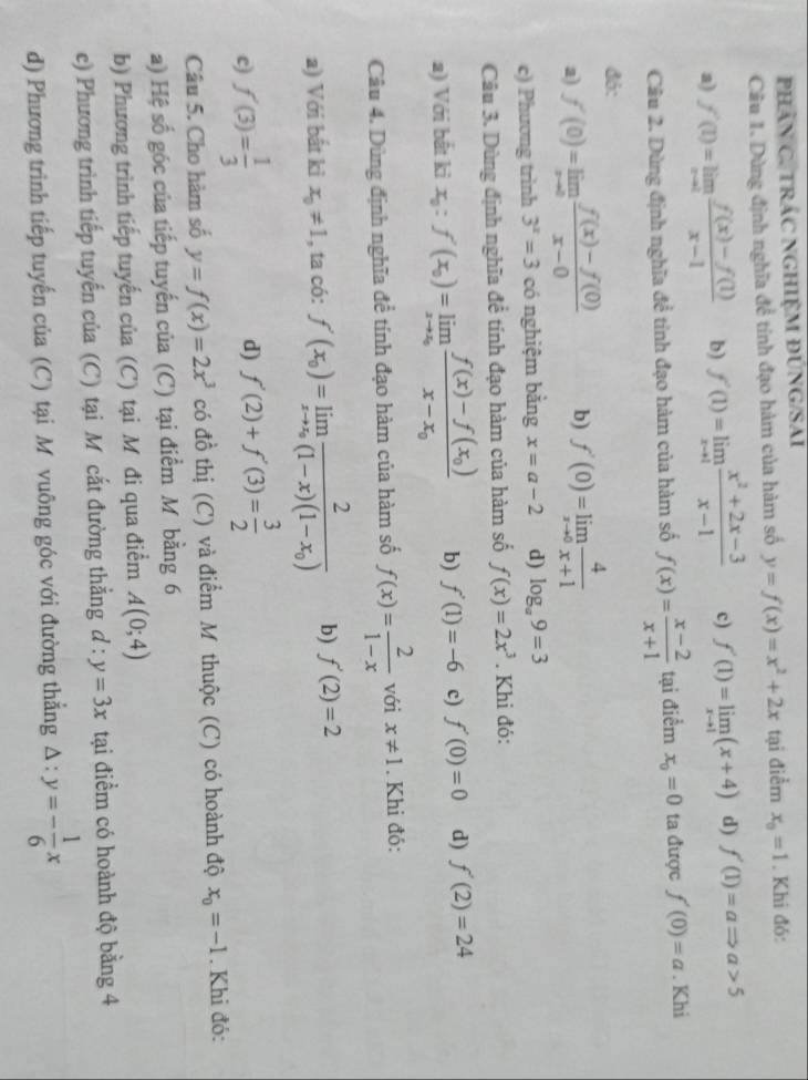 phâN C. TRÁC NGHIỆM ĐUNG/SAI
Cầu 1. Dùng định nghĩa đề tính đạo hàm của hàm số y=f(x)=x^2+2x tại điểm x_0=1. Khi đó:
a) f'(1)=limlimits _xto 1 (f(x)-f(1))/x-1  b) f'(1)=limlimits _xto 1 (x^2+2x-3)/x-1  c) f'(1)=limlimits _xto 1(x+4) d) f'(1)=aRightarrow a>5
Câu 2. Dùng định nghĩa đề tỉnh đạo hàm của hàm số f(x)= (x-2)/x+1  tại điểm x_0=0 ta được f'(0)=a. Khi
đỏ:
a) f'(0)=limlimits _xto 0 (f(x)-f(0))/x-0  b) f'(0)=limlimits _xto 0 4/x+1 
c) Phương trình 3^x=3 có nghiệm bằng x=a-2 d) log _a9=3
Câu 3. Dùng định nghĩa đề tính đạo hàm của hàm số f(x)=2x^3. Khi đó:
a) Với bắt ki x_0:f'(x_0)=limlimits _xto x_0frac f(x)-f(x_0)x-x_0 b) f'(1)=-6 c) f'(0)=0 d) f'(2)=24
Câu 4. Dùng định nghĩa đề tính đạo hàm của hàm số f(x)= 2/1-x  với x!= 1. Khi đó:
a) Với bất ki x_0!= 1 , ta có: f'(x_0)=limlimits _xto x_0frac 2(1-x)(1-x_0) b) f'(2)=2
f'(3)= 1/3 
d) f'(2)+f'(3)= 3/2 
Câu 5. Cho hàm số y=f(x)=2x^3 có đồ thị (C) và điểm M thuộc (C) có hoành độ x_0=-1. Khi đó:
a) Hệ số góc của tiếp tuyến của (C) tại điểm M bằng 6
b) Phương trình tiếp tuyến của (C) tại M đi qua điểm A(0;4)
e) Phương trình tiếp tuyến của (C) tại M cắt đường thẳng d:y=3x tại điểm có hoành độ bằng 4
d) Phương trình tiếp tuyến của (C) tại M vuông góc với đường thẳng △ :y=- 1/6 x