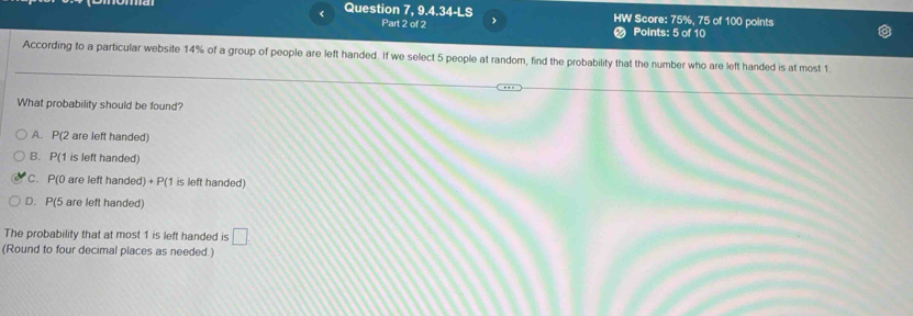 < Question 7, 9.4.34-LS > HW Score: 75%, 75 of 100 points
Part 2 of 2 Points: 5 of 10
According to a particular website 14% of a group of people are left handed. If we select 5 people at random, find the probability that the number who are left handed is at most 1.
What probability should be found?
A. P(2 are left handed)
B. P(1 is left handed)
C. P(0 are left handed) + P (1 is left handed)
D. P(5 are left handed)
The probability that at most 1 is left handed is □
(Round to four decimal places as needed.)