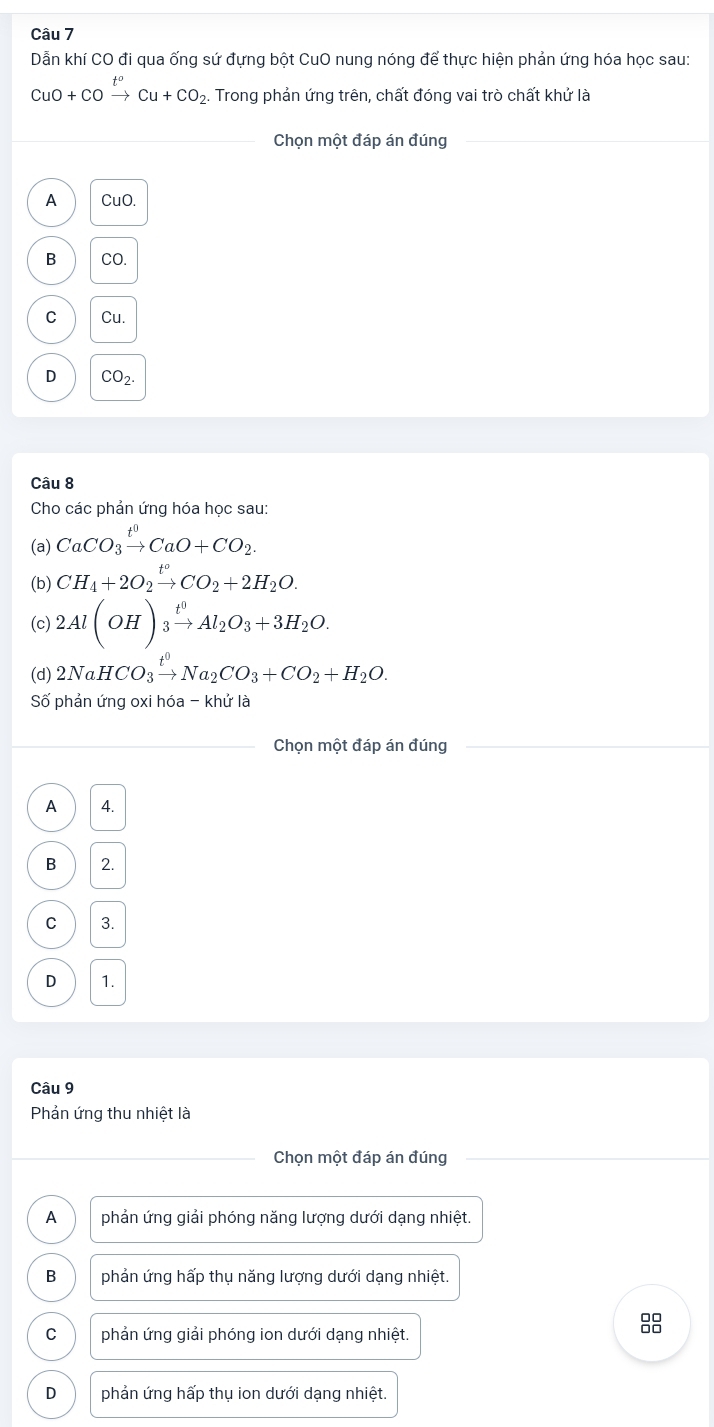 Dẫn khí CO đi qua ống sứ đựng bột CuO nung nóng để thực hiện phản ứng hóa học sau:
CuO+COxrightarrow t^oCu+CO_2. Trong phản ứng trên, chất đóng vai trò chất khử là
Chọn một đáp án đúng
A CuO.
B CO.
C Cu.
D CO_2. 
Câu 8
Cho các phản ứng hóa học sau:
(a) CaCO_3xrightarrow t^0CaO+CO_2. 
(b) CH_4+2O_2xrightarrow t°CO_2+2H_2O. 
(c) 2Al(OH)_3xrightarrow t^0Al_2O_3+3H_2O. 
(d) 2NaHCO_3xrightarrow t^0Na_2CO_3+CO_2+H_2O. 
Số phản ứng oxi hóa - khử là
Chọn một đáp án đúng
A 4.
B 2.
C 3.
D 1.
Câu 9
Phản ứng thu nhiệt là
Chọn một đáp án đúng
A phản ứng giải phóng năng lượng dưới dạng nhiệt.
B phản ứng hấp thụ năng lượng dưới dạng nhiệt.
C phản ứng giải phóng ion dưới dạng nhiệt.
D phản ứng hấp thụ ion dưới dạng nhiệt.