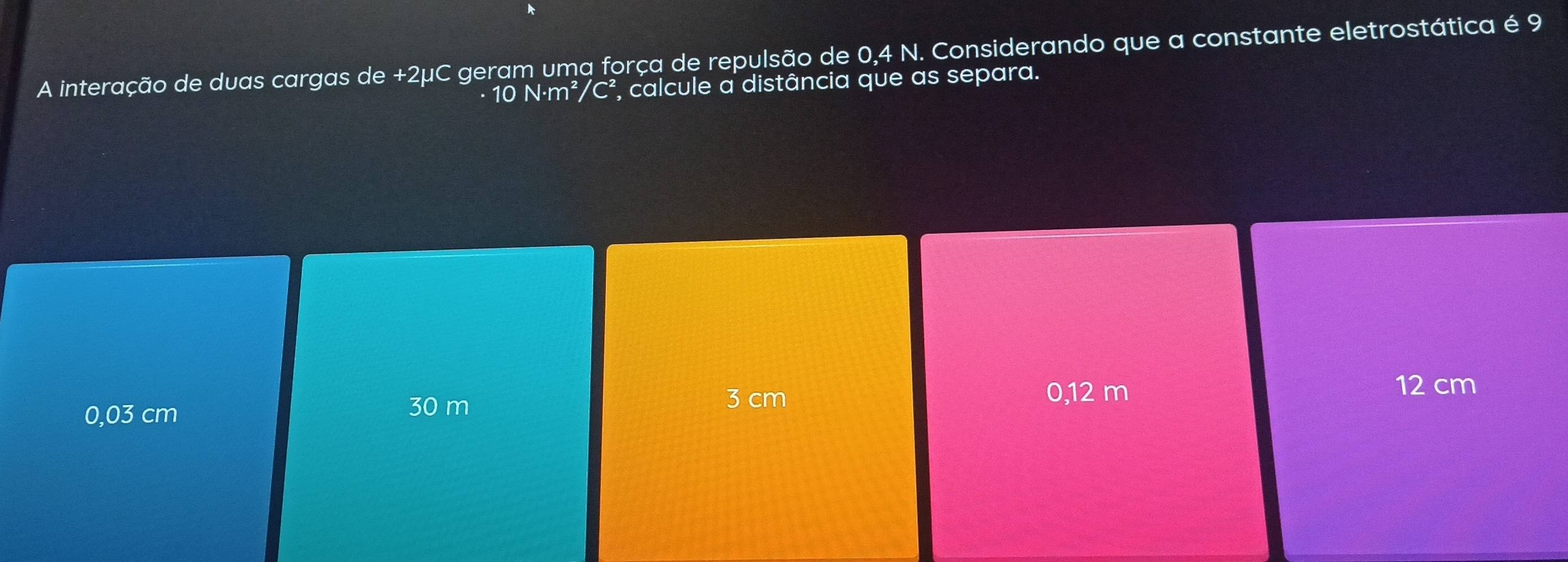 A interação de duas cargas de +2μC geram uma força de repulsão de 0,4 N. Considerando que a constante eletrostática é 9
· 10 N·m²/C² *, calcule a distância que as separa.
0,03 cm 30 m
3 cm 0,12 m 12 cm