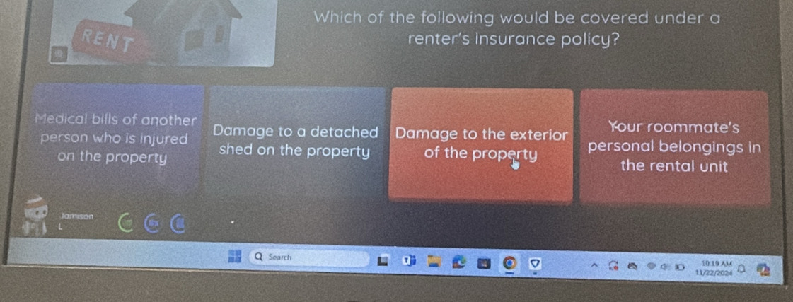 Which of the following would be covered under a
RENT renter's insurance policy?
Medical bills of another Damage to a detached Damage to the exterior Your roommate's
person who is injured shed on the property of the property personal belongings in
on the property the rental unit
Search 10:19 AM
11/22/2024