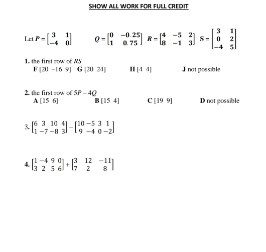 SHOW ALL WORK FOR FULL CREDIT
Let P=beginbmatrix 3&1 -4&0endbmatrix Q=beginbmatrix 0&-0.25 1&0.75endbmatrix R=beginbmatrix 4&-5&2 8&-1&3endbmatrix S=beginbmatrix 3&1 0&2 -4&5endbmatrix
1. the first row of RS
F[20-169] G[2024] H [44] J not possible
2. the first row of 5P-4Q
A[156] B[154] C [199] D not possible
3. beginbmatrix 6&3&10&4 1&-7&-8&3endbmatrix -beginbmatrix 10&-5&3&1 9&-4&0-2endbmatrix
4. beginbmatrix 1-4&9&0 3&2&5&6endbmatrix +beginbmatrix 3&12&-11 7&2&8endbmatrix