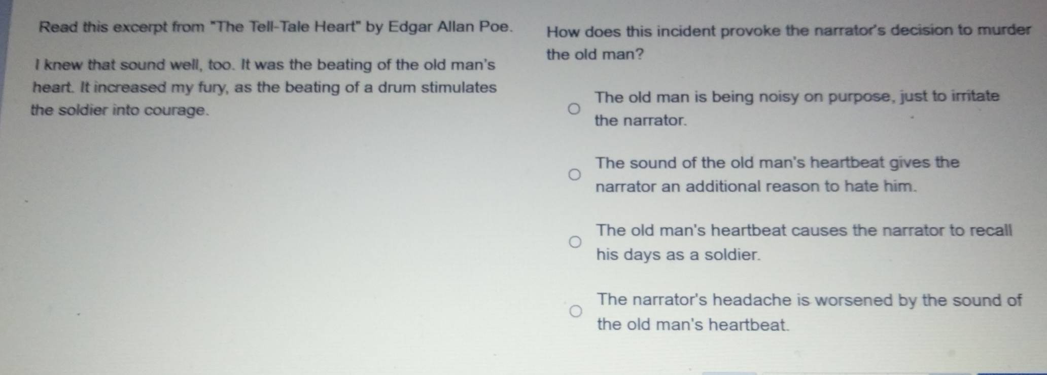 Read this excerpt from "The Tell-Tale Heart" by Edgar Allan Poe. How does this incident provoke the narrator's decision to murder
the old man?
I knew that sound well, too. It was the beating of the old man's
heart. It increased my fury, as the beating of a drum stimulates
The old man is being noisy on purpose, just to irritate
the soldier into courage.
the narrator.
The sound of the old man's heartbeat gives the
narrator an additional reason to hate him.
The old man's heartbeat causes the narrator to recall
his days as a soldier.
The narrator's headache is worsened by the sound of
the old man's heartbeat.