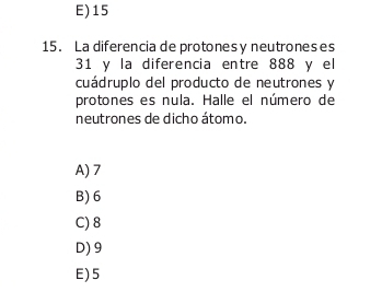 E) 15
15. La diferencia de protones y neutroneses
31 y la diferencia entre 888 y el
cuádruplo del producto de neutrones y
protones es nula. Halle el número de
neutrones de dicho átomo.
A) 7
B) 6
C) 8
D) 9
E) 5