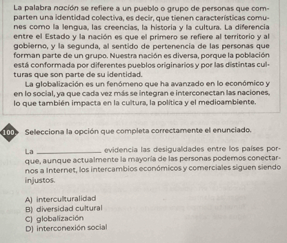 La palabra náción se refiere a un pueblo o grupo de personas que com-
parten una identidad colectiva, es decir, que tienen características comu-
nes como la lengua, las creencias, la historia y la cultura. La diferencia
entre el Estado y la nación es que el primero se refiere al territorio y al
gobierno, y la segunda, al sentido de pertenencia de las personas que
forman parte de un grupo. Nuestra nación es diversa, porque la población
está conformada por diferentes pueblos originarios y por las distintas cul-
turas que son parte de su identidad.
La globalización es un fenómeno que ha avanzado en lo económico y
en lo social, ya que cada vez más se integran e interconectan las naciones,
lo que también impacta en la cultura, la política y el medioambiente.
100 Selecciona la opción que completa correctamente el enunciado.
La _evidencia las desigualdades entre los países por-
que, aunque actualmente la mayoría de las personas podemos conectar-
nos a Internet, los intercambios económicos y comerciales siguen siendo
injustos.
A) interculturalidad
B) diversidad cultural
C) globalización
D) interconexión social