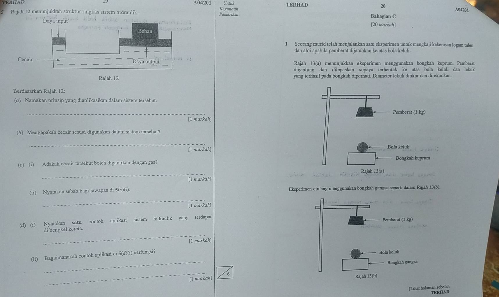 TERHAD A04201 Untuk 
TERHAD
20
Kegunaan A04201 
5 Rajah 12 menunjukkan struktur ringkas sistem hidraulik. Pemeriksa 
Bahagian C 
Daya input 
[20 markah] 
1 Seorang murid telah menjalankan satu eksperimen untuk mengkaji kekerasan logam tulen 
dan aloi apabila pemberat dijatuhkan ke atas bola keluli. 
Rajah 13(a) menunjukkan eksperimen menggunakan bongkah kuprum. Pemberat 
digantung dan dilepaskan supaya terhentak ke atas bola keluli dan lekuk 
yang terhasil pada bongkah diperhati. Diameter lekuk diukur dan direkodkan. 
Berdasarkan Rajah 12: 
(α) Namakan prinsip yang diaplikasikan dalam sistem tersebut. 
_ 
[1 markah] 
(b) Mengapakah cecair sesuai digunakan dalam sistem tersebut? 
_ 
[1 markah] 
(c) (i) Adakah cecair tersebut boleh digantikan dengan gas? 
_ 
[1 markah] 
(ii) Nyatakan sebab bagi jawapan di 5(c)(i). Eksperimen diulang menggunakan bongkah gangsa seperti dalam Rajah 13(b) 
_ 
[1 markah] 
(d) (i) Nyatakan satu contoh aplikasi sistem hidraulik yang terdapat 
Pemberat (1 kg) 
_ 
di bengkel kereta. 
[1 markah] 
(ii) Bagaimanakah contoh aplikasi di 5(d)(i) berfungsi? 
Bola keluli 
_ 
Bongkah gangsa 
_ 
[1 markah] 6 
Rajah 13(b) 
[Lihat halaman sebelah 
TERHAD