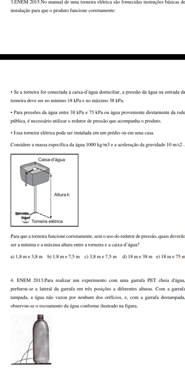 ENEM 2015.No manual de uma torneira elétrica são fornecidas instruções básicas de
instalação para que o produto funcione corretamente:
Se a torneira for conectada à caixa-d'água domiciliar, a pressão da água na entrada da
torneira deve ser no mínimo 18 kPa e no máximo 38 kPa.
• Para pressões da água entre 38 kPa e 75 kPa ou água proveniente diretamente da rede
pública, é necessário utilizar o redutor de pressão que acompanha o produto.
Essa torneira elétrica pode ser instalada em um prédio ou em uma casa.
Considere a massa específica da água 1000 kg/m3 e a aceleração da gravidade 10 m/s2.
Para que a torneira funcione corretamente, sem o uso do redutor de pressão, quais deverão
ser a mínima e a máxima altura entre a torneira e a caixa-d'água?
a) 1,8 m e 3,8 m b) 1,8 m e 7,5 m c) 3,8 m e 7,5 m d) 18 m e 38 m e) 18 m e 75 m
4. ENEM 2013.Para realizar um experimento com uma garrafa PET cheia d'água
perfurou-se a lateral da garrafa em três posições a diferentes alturas. Com a garrafa
tampada, a água não vazou por nenhum dos orifícios, e, com a garrafa destampada
observou-se o escoamento da água conforme ilustrado na figura.