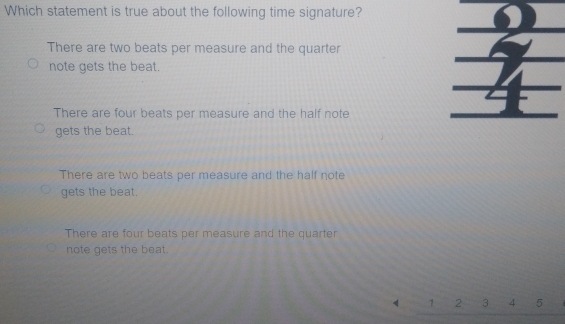 Which statement is true about the following time signature?
There are two beats per measure and the quarter
note gets the beat.
There are four beats per measure and the half note
gets the beat.
There are two beats per measure and the half note
gets the beat.
There are four beats per measure and the quarter
note gets the beat.
1 2 3 4 5