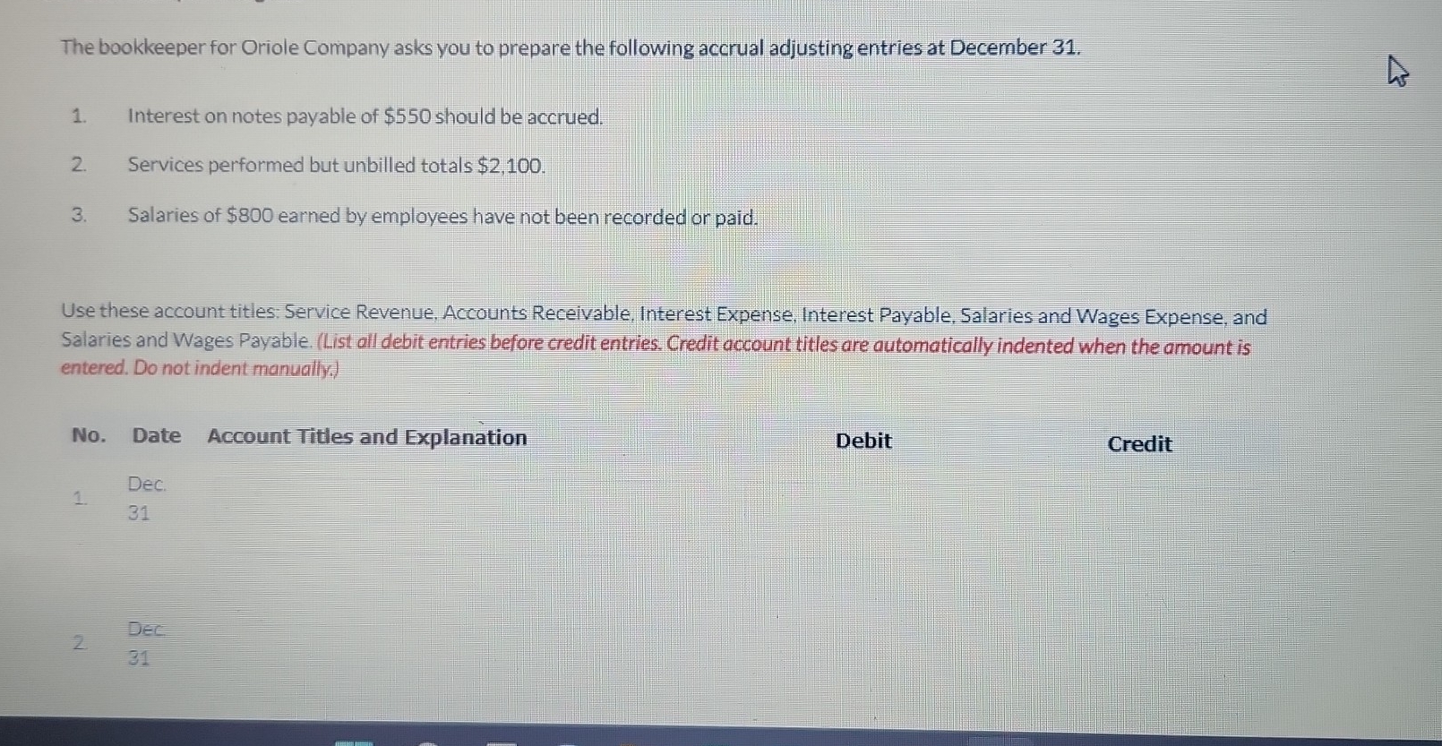 The bookkeeper for Oriole Company asks you to prepare the following accrual adjusting entries at December 31. 
1. Interest on notes payable of $550 should be accrued. 
2. Services performed but unbilled totals $2,100. 
3. Salaries of $800 earned by employees have not been recorded or paid. 
Use these account titles: Service Revenue. Accounts Receivable. Interest Expense, Interest Payable, Salaries and Wages Expense, and 
Salaries and Wages Payable. (List all debit entries before credit entries. Credit account titles are automatically indented when the amount is 
entered. Do not indent manually.) 
No. Date Account Titles and Explanation Debit Credit 
1. Dec. 
31 
2. Dec. 
31 
3. Dec. 
31