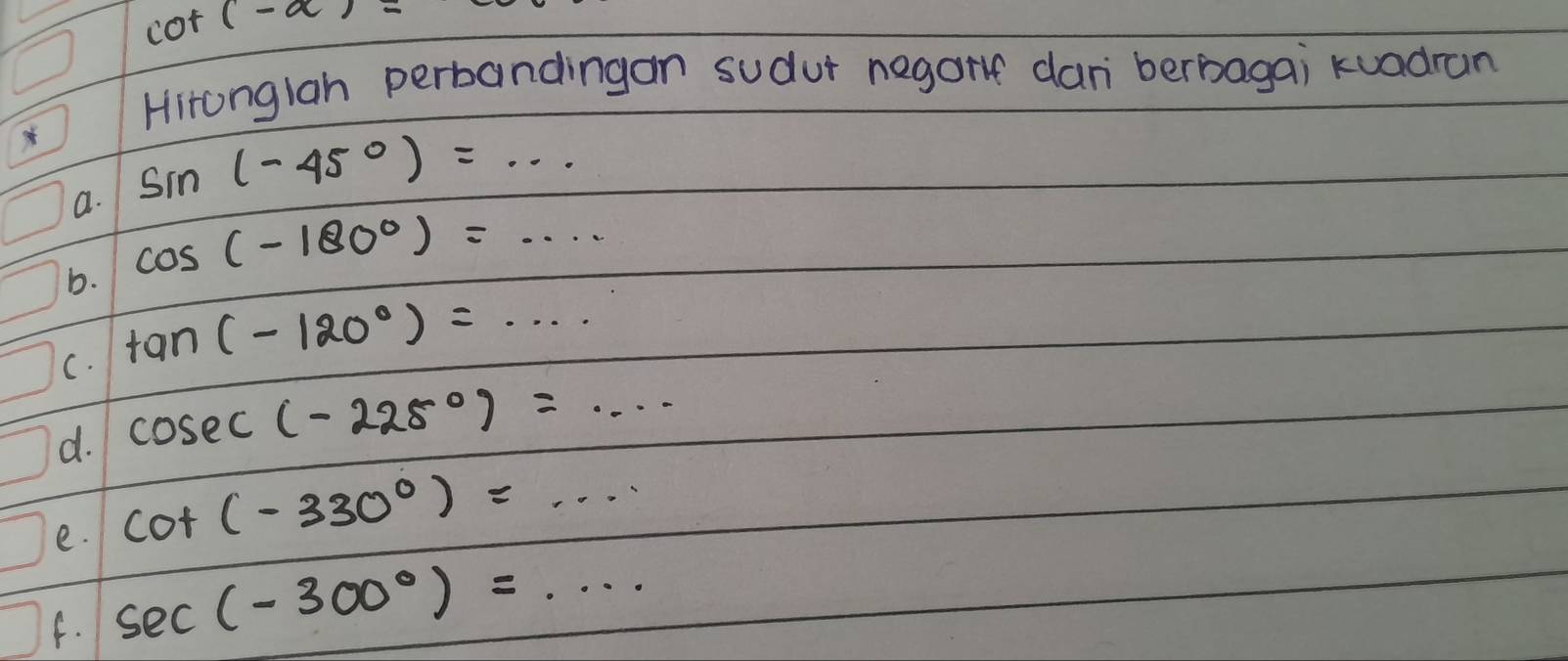 cot (-a)=
Hitonglah perbandingan sudur negort dan berbagai kuadran 
a. sin (-45°)=... 
b. cos (-180°)=... 
C. tan (-120°)=·s
d. cos ec(-225°)=·s
e. cot (-330°)=... 
f. sec (-300°)=...