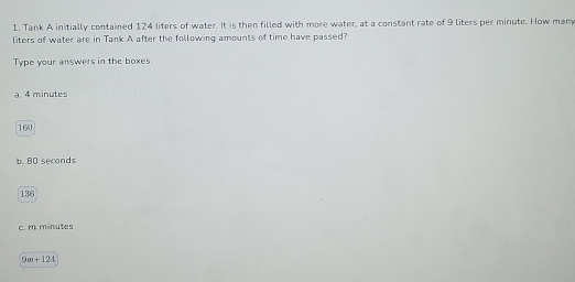 Tank A initially contained 124 liters of water. It is then filled with more water, at a constant rate of 9 liters per minute. How many 
liters of water are in Tank A after the following amounts of time have passed? 
Type your answers in the boxes. 
a. 4 minutes
160
b. BO seconds
136
c. m minutes
9m+124