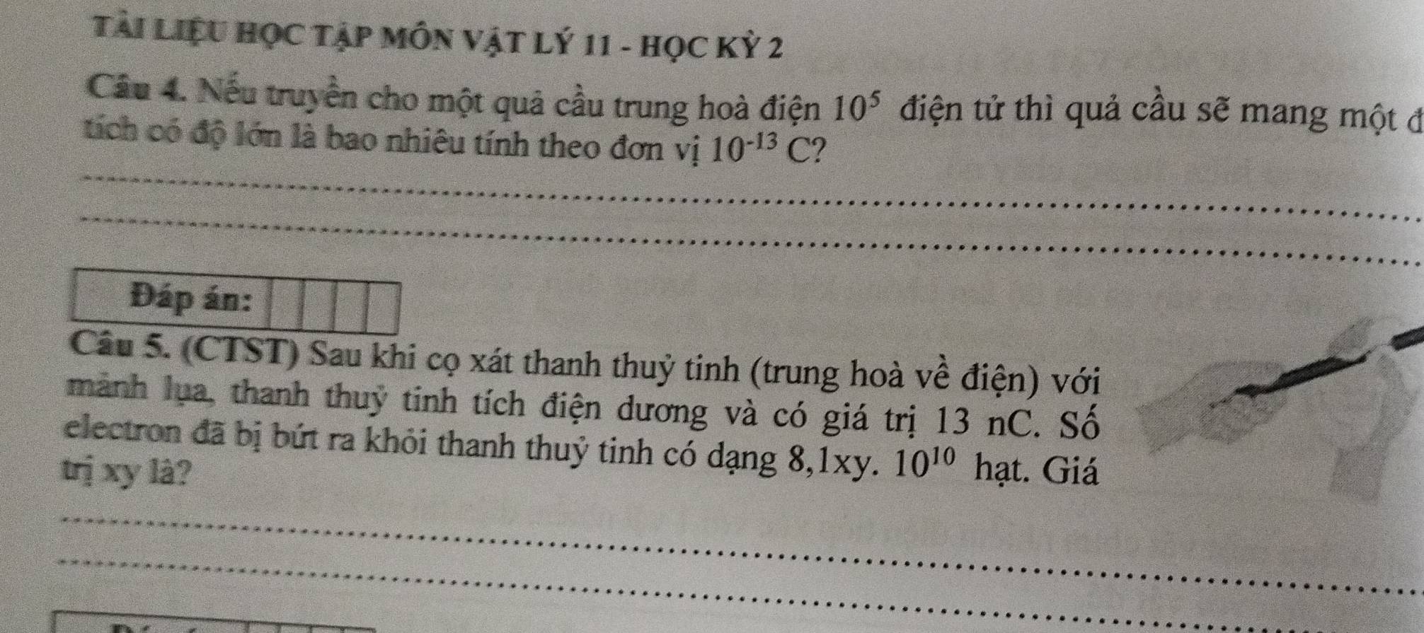 Tài Liệu HọC Tập MÔN Vật Lý 11 - Học Kỳ 2 
Cầu 4. Nếu truyền cho một quả cầu trung hoà điện 10^5 điện tử thì quả cầu sẽ mang một đ 
_ 
tích có độ lớn là bao nhiêu tính theo đơn vị 10^(-13)C
_ 
_ 
_ 
_ 
Đáp án: 
Câu 5. (CTST) Sau khi cọ xát thanh thuỷ tinh (trung hoà về điện) với 
mành lụa, thanh thuỷ tinh tích điện dương và có giá trị 13 nC. Số 
electron đã bị bứt ra khỏi thanh thuỷ tinh có dạng 8, 1xy. 10^(10)
trị xy là? hạt. Giá 
_ 
_