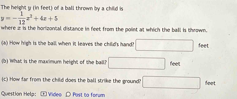 The height y (in feet) of a ball thrown by a child is
y=- 1/12 x^2+4x+5
where x is the horizontal distance in feet from the point at which the ball is thrown. 
(a) How high is the ball when it leaves the child's hand? □ feet
(b) What is the maximum height of the ball? □ feet
(c) How far from the child does the ball strike the ground? □ feet
Question Help: - Video Ω Post to forum