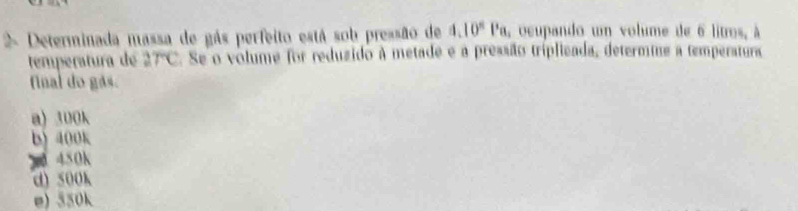 Determinada massa de gás perfeito está sob pressão de 4.10^8Pa , ocupando um volume de 6 litros, à
temperatura de 2TC.Se o volume for reduzido à metade e a pressão tríplicada, determine a temperatura
fnal do gás.
a) 300k
b) 400k
x 450k
d) 500k
e) 550k