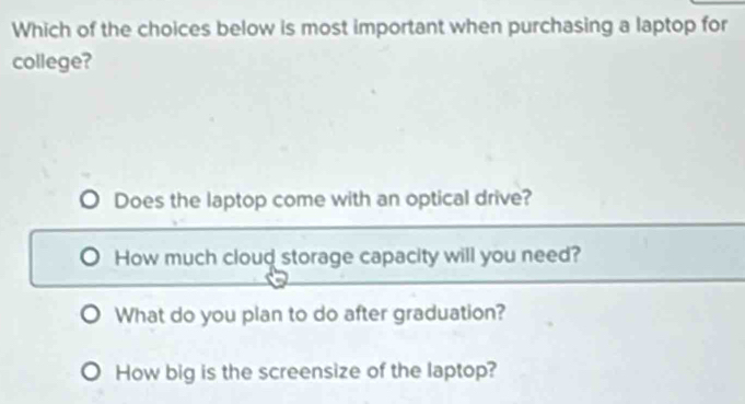 Which of the choices below is most important when purchasing a laptop for
college?
Does the laptop come with an optical drive?
How much cloud storage capacity will you need?
What do you plan to do after graduation?
How big is the screensize of the laptop?