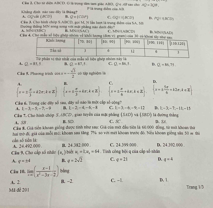 (i,
Cầu 2. Cho tứ diện ABCD. G là trọng tâm tam giác ABD, Q∈ AB sao cho AQ=2QB,
P là trung điểm của AB.
Khẳng định nảo sau đây là Đúng?
A. GQ cắt (BCD) B. Q∈ (CDP) C. GQ//(BCD) D. PQ//(BCD)
Câu 3. Cho hình chóp S.ABCD, gọi M, N lần lượt là trung điểm của SA, SB
Đường thẳng MN song song với mặt phẳng nào dưới đây?
A. MN//(SBC B. MN//(SAC) C. MN//(ABCD) D. MN//(SAD)
Câu 4. Cho mẫu số liệu ghép nhóm về khối lượng (đơn vị: gram) của 30 củ kh
Tứ phân vị thứ nhất của mẫu số liệu ghép nhóm này là
A. Q_1=85,5. B. Q_1=87,5. C. Q_1=86,5. D. Q_1=86,75.
Câu 5. Phương trình cos x=- sqrt(3)/2  có tập nghiệm là
A.
B.
C.
D.
 x=±  π /3 +k2π ;k∈ Z  x=±  π /3 +kπ ;k∈ Z .  x=±  π /6 +kπ ;k∈ Z .  x=±  5π /6 +k2π ;k∈ Z
Câu 6. Trong các dãy số sau, dãy số nào là một cấp số cộng?
A. 1;-3;-5;-7;-9 B. 1;-2;-4; - 6;- 8 C. l;-3;-6;-9;-12 D. 1;−3;-7;-11;-15
Câu 7. Cho hình chóp S.ABCD , giao tuyến của mặt phẳng (SAD) và (SBD) là đường thắng
A. SB B. SD. C. SC . D. S4 .
Câu 8. Giá tiền khoan giếng được tính như sau: Giá của mét đầu tiên là 60.000 đồng, từ mét khoan thứ
hai trở đi, giá của mỗi mé: khoan sau tăng 7% so với mét khoan trước đó. Nếu khoan giếng sâu 50 m thi
cần số tiền là:
A. 24.492.000 . B. 24.382.000 . C. 24.399.000 . D. 24.392.000 .
Câu 9. Cho cấp số nhân (u_n) biết u_1=1;u_4=64. Tính công bội q của cấp số nhân
A. q=± 4 B. q=2sqrt(2) C. q=21 D. q=4
Câu 10. limlimits _xto 1( (x-1)/x^2-3x/ 2 ) bằng
A. 2. B. −2. C. −1. D. 1.
Mã đề 201 Trang 1/3