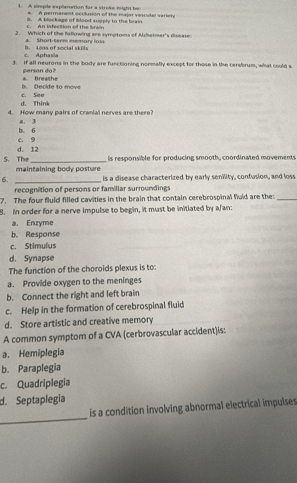 A simple explanation for a stroke might be:
a. A permanent occlusion of the major vascular variety
b. A blockage of blood supply to the brain
c. An infection of the brain
2. Which of the following are symptoms of Alzheimer's disease:
a. Short-term memory loss
b. Loss of social skills
c. Aphasia
3. If all neurons in the body are functioning normally except for those in the cerebrum, what could a
person do?
a. Breathe
b. Decide to move
c. See
d、 Think
4. How many pairs of cranial nerves are there?
a. 3
b. 6
c. 9
d. 12
5. The_ is responsible for producing smooth, coordinated movements
maintaining body posture
6. _is a disease characterized by early senility, confusion, and loss
recognition of persons or familiar surroundings
7. The four fluid filled cavities in the brain that contain cerebrospinal fluid are the:_
8. In order for a nerve impulse to begin, it must be initiated by a/an:
a. Enzyme
b. Response
c. Stimulus
d. Synapse
The function of the choroids plexus is to:
a. Provide oxygen to the meninges
b. Connect the right and left brain
c. Help in the formation of cerebrospinal fluid
d. Store artistic and creative memory
A common symptom of a CVA (cerbrovascular accident)is:
a. Hemiplegia
b. Paraplegia
c. Quadriplegia
d. Septaplegia
_
is a condition involving abnormal electrical impulses